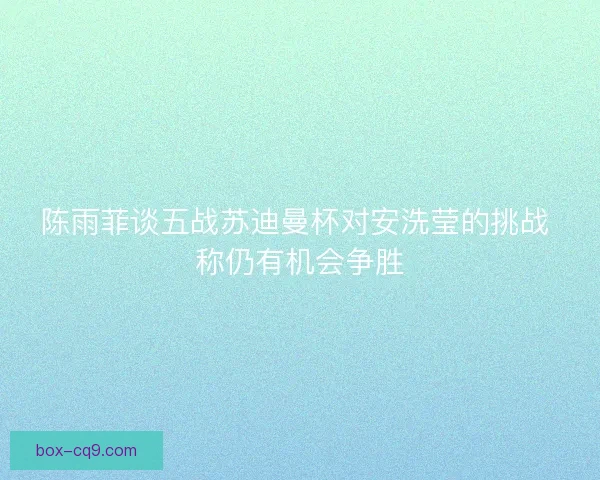 陈雨菲谈五战苏迪曼杯对安洗莹的挑战 称仍有机会争胜