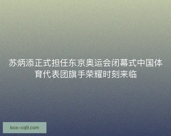苏炳添正式担任东京奥运会闭幕式中国体育代表团旗手荣耀时刻来临 苏炳添正式担任东京奥运会闭幕式中国体育代表团旗手荣耀时刻来临