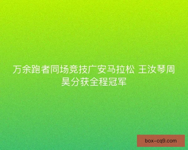 万余跑者同场竞技广安马拉松 王汝琴周昊分获全程冠军 万余跑者同场竞技广安马拉松 王汝琴周昊分获全程冠军