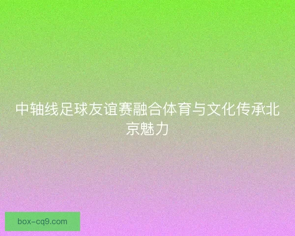 中轴线足球友谊赛融合体育与文化传承北京魅力 中轴线足球友谊赛融合体育与文化传承北京魅力
