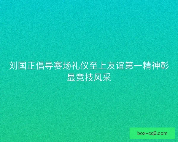 刘国正倡导赛场礼仪至上友谊第一精神彰显竞技风采 刘国正倡导赛场礼仪至上友谊第一精神彰显竞技风采