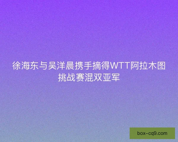 徐海东与吴洋晨携手摘得WTT阿拉木图挑战赛混双亚军