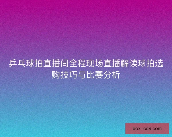 乒乓球拍直播间全程现场直播解读球拍选购技巧与比赛分析 乒乓球拍直播间全程现场直播解读球拍选购技巧与比赛分析