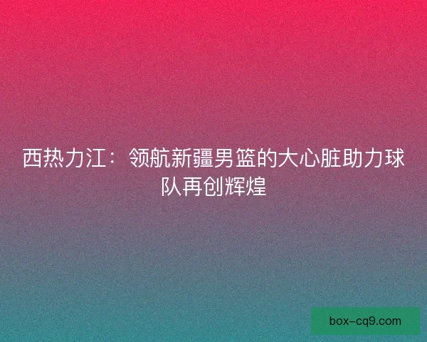 西热力江：领航新疆男篮的大心脏助力球队再创辉煌