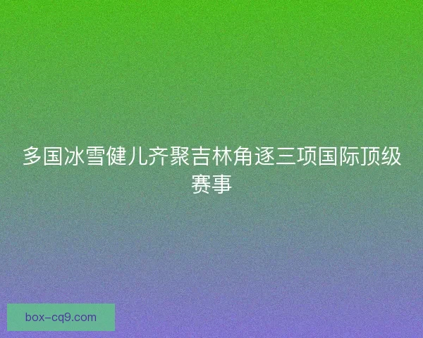 多国冰雪健儿齐聚吉林角逐三项国际顶级赛事