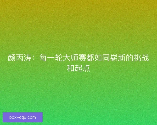 颜丙涛:每一轮大师赛都如同崭新的挑战和起点 颜丙涛:每一轮大师赛都如同崭新的挑战和起点