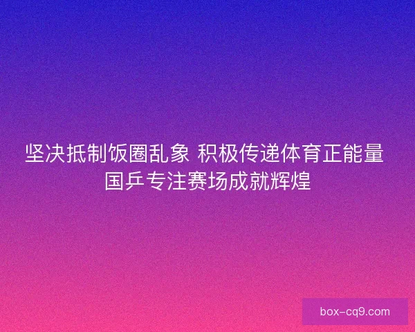 坚决抵制饭圈乱象 积极传递体育正能量 国乒专注赛场成就辉煌
