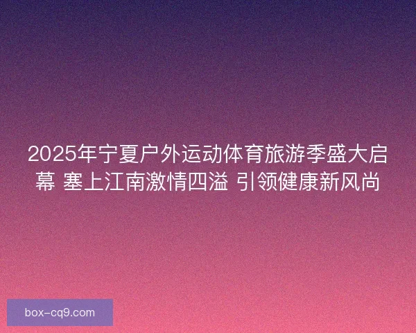 2025年宁夏户外运动体育旅游季盛大启幕 塞上江南激情四溢 引领健康新风尚