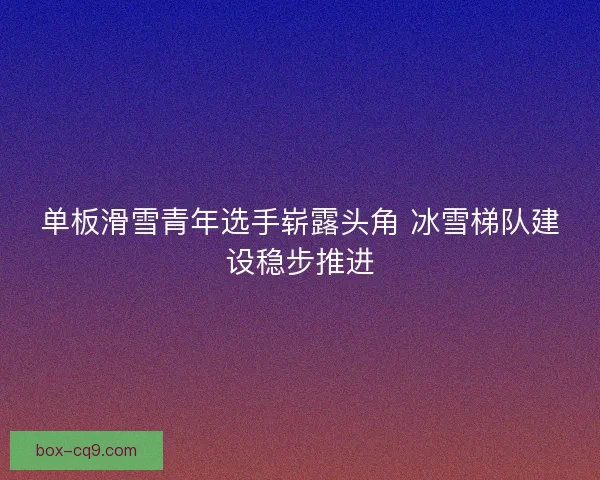 单板滑雪青年选手崭露头角 冰雪梯队建设稳步推进 单板滑雪青年选手崭露头角 冰雪梯队建设稳步推进