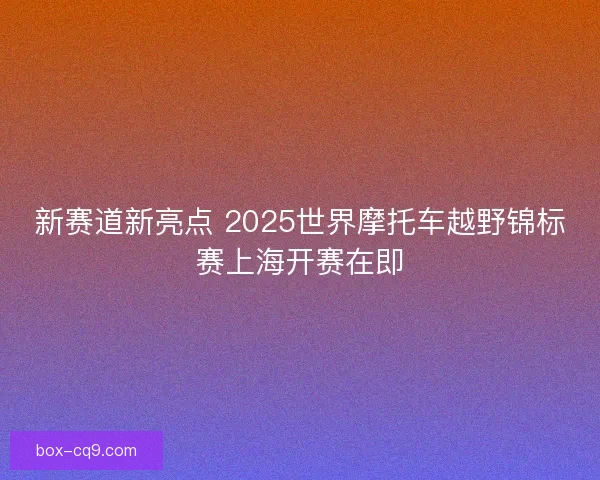 新赛道新亮点 2025世界摩托车越野锦标赛上海开赛在即