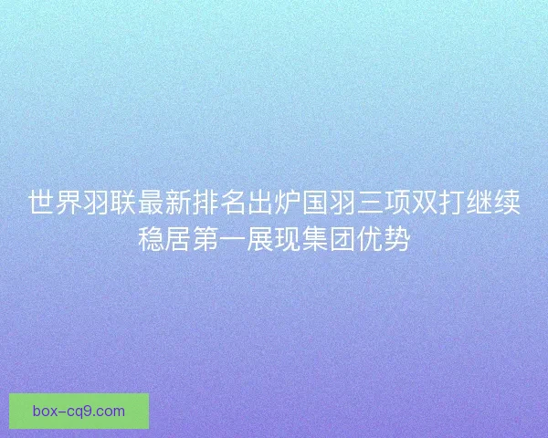世界羽联最新排名出炉国羽三项双打继续稳居第一展现集团优势